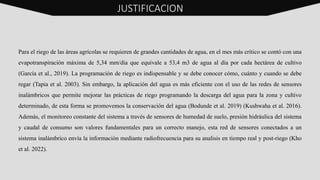 Para el riego de las áreas agrícolas se requieren de grandes cantidades de agua, en el mes más crítico se contó con una
evapotranspiración máxima de 5,34 mm/día que equivale a 53,4 m3 de agua al día por cada hectárea de cultivo
(García et al., 2019). La programación de riego es indispensable y se debe conocer cómo, cuánto y cuando se debe
regar (Tapia et al. 2003). Sin embargo, la aplicación del agua es más eficiente con el uso de las redes de sensores
inalámbricos que permite mejorar las prácticas de riego programando la descarga del agua para la zona y cultivo
determinado, de esta forma se promovemos la conservación del agua (Bodunde et al. 2019) (Kushwaha et al. 2016).
Además, el monitoreo constante del sistema a través de sensores de humedad de suelo, presión hidráulica del sistema
y caudal de consumo son valores fundamentales para un correcto manejo, esta red de sensores conectados a un
sistema inalámbrico envía la información mediante radiofrecuencia para su analisis en tiempo real y post-riego (Kho
et al. 2022).
JUSTIFICACION
 