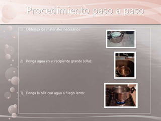 Procedimiento paso a paso
1) Obtenga los materiales necesarios:
2) Ponga agua en el recipiente grande (olla):
3) Ponga la olla con agua a fuego lento:
 