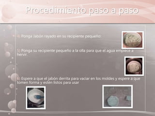 Procedimiento paso a paso
4) Ponga Jabón rayado en su recipiente pequeño:
5) Ponga su recipiente pequeño a la olla para que el agua empiece a
hervir.
6) Espere a que el jabón derrita para vaciar en los moldes y espere a que
tomen forma y estén listos para usar
 