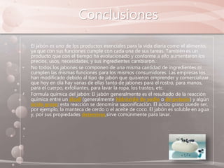 Conclusiones
• El jabón es uno de los productos esenciales para la vida diaria como el alimento,
ya que con sus funciones cumple con cada una de sus tareas. También es un
producto que con el tiempo ha evolucionado y conforme a ello aumentaron los
precios, usos, necesidades, y sus ingredientes cambiaron.
• No todos los jabones se componen de una misma cantidad de ingredientes ni
cumplen las mismas funciones para los mismos consumidores. Las empresas los
han modificado debido al tipo de jabón que quisieron emprender y comercializar
que hoy en día hay varias de ellas tanto de jabones para el rostro, para manos,
para el cuerpo, exfoliantes, para lavar la ropa, los trastos, etc.
• Formula química del jabón: El jabón generalmente es el resultado de la reacción
química entre un álcali (generalmente hidróxido de sodio o de potasio) y algún
ácido graso; esta reacción se denomina saponificación. El ácido graso puede ser,
por ejemplo, la manteca de cerdo o el aceite de coco. El jabón es soluble en agua
y, por sus propiedades detersivas,sirve comúnmente para lavar.
 