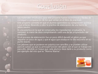 Conclusión
• Los materiales empleados para este proyecto fueron económicos y fáciles de
conseguir a comparación de los que venían en el libro de prácticas.
• Este proyecto consistía en que el alumno aprendiera su composición química
y sus enlaces, llevando a cabo la practica de elaboración de una barra de
jabón neutro.
• Es una práctica en la que se comprueba los ingredientes empleados, la
cantidad, la mano de obra comprobando cada una de las propiedades del
producto.
• En el proceso de elaboración fue un poco difícil derretir el jabón ya que
requería un poco de agua y que el agua que estaba en la olla estuviera en su
punto exacto.
• Los jabones que se pusieron en práctica son sencillos y se pueden utilizar
para el cuerpo ya que su principal función del jabón con el que se trabajo era
para ello, dándole un toque que cada alumno dese darle a su producto como
por ejemplo del mío que es “Wanna Wanna”.
 