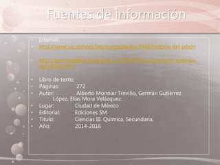 Fuentes de información
• Internet:
• http://www.vix.com/es/btg/curiosidades/3668/historia-del-jabon
• http://quimicajabon.blogspot.mx/2010/03/composicion-quimica-
del-jabon.html
• Libro de texto:
• Páginas: 272
• Autor: Alberto Monnier Treviño, Germán Gutiérrez
López, Elias Mora Velázquez.
• Lugar: Ciudad de México
• Editorial: Ediciones SM
• Titulo: Ciencias III. Química, Secundaria.
• Año: 2014-2016
 
