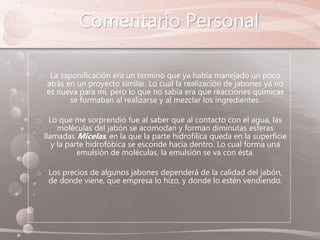 Comentario Personal
o La saponificación era un termino que ya había manejado un poco
atrás en un proyecto similar. Lo cual la realización de jabones ya no
es nueva para mi, pero lo que no sabia era que reacciones químicas
se formaban al realizarse y al mezclar los ingredientes.
o Lo que me sorprendió fue al saber que al contacto con el agua, las
moléculas del jabón se acomodan y forman diminutas esferas
llamadas Micelas, en la que la parte hidrofílica queda en la superficie
y la parte hidrofóbica se esconde hacia dentro. Lo cual forma una
emulsión de moléculas, la emulsión se va con ésta.
o Los precios de algunos jabones dependerá de la calidad del jabón,
de donde viene, que empresa lo hizo, y donde lo estén vendiendo.
 