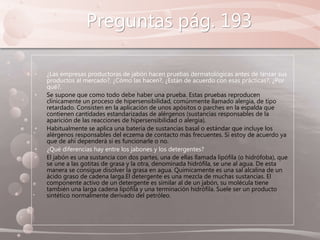 Preguntas pág. 193
• ¿Las empresas productoras de jabón hacen pruebas dermatológicas antes de lanzar sus
productos al mercado?, ¿Cómo las hacen?, ¿Están de acuerdo con esas prácticas?, ¿Por
qué?.
• Se supone que como todo debe haber una prueba. Estas pruebas reproducen
clínicamente un proceso de hipersensibilidad, comúnmente llamado alergia, de tipo
retardado. Consisten en la aplicación de unos apósitos o parches en la espalda que
contienen cantidades estandarizadas de alérgenos (sustancias responsables de la
aparición de las reacciones de hipersensibilidad o alergia).
• Habitualmente se aplica una batería de sustancias basal o estándar que incluye los
alérgenos responsables del eczema de contacto más frecuentes. Si estoy de acuerdo ya
que de ahí dependerá si es funcionarle o no.
• ¿Qué diferencias hay entre los jabones y los detergentes?
• El jabón es una sustancia con dos partes, una de ellas llamada lipófila (o hidrófoba), que
se une a las gotitas de grasa y la otra, denominada hidrófila, se une al agua. De esta
manera se consigue disolver la grasa en agua. Químicamente es una sal alcalina de un
ácido graso de cadena larga.El detergente es una mezcla de muchas sustancias. El
componente activo de un detergente es similar al de un jabón, su molécula tiene
también una larga cadena lipófila y una terminación hidrófila. Suele ser un producto
sintético normalmente derivado del petróleo.
 
