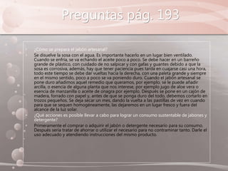 Preguntas pág. 193
• ¿Cómo se prepara el jabón artesanal?
• Se disuelve la sosa con el agua. Es importante hacerlo en un lugar bien ventilado.
Cuando se enfría, se va echando el aceite poco a poco. Se debe hacer en un barreño
grande de plástico, con cuidado de no salpicar y con gafas y guantes debido a que la
sosa es corrosiva, además, hay que tener paciencia pues tarda en cuajarse casi una hora,
todo este tiempo se debe dar vueltas hacia la derecha, con una paleta grande y siempre
en el mismo sentido, poco a poco se va poniendo duro. Cuando el jabón artesanal se
pone duro añadimos aquel remedio que queramos, por ejemplo, se le puede añadir
arcilla, o esencia de alguna planta que nos interese, por ejemplo jugo de aloe vera o
esencia de manzanilla o aceite de onagra por ejemplo. Después se pone en un cajón de
madera, forrado con papel y, antes de que se ponga duro del todo, debemos cortarlo en
trozos pequeños. Se deja secar un mes, dando la vuelta a las pastillas de vez en cuando
para que se sequen homogéneamente, las dejaremos en un lugar fresco y fuera del
alcance de la luz solar.
• ¿Qué acciones es posible llevar a cabo para lograr un consumo sustentable de jabones y
detergente?
• Primeramente el comprar o adquirir el jabón o detergente necesario para su consumo.
Después seria tratar de ahorrar o utilizar el necesario para no contraminar tanto. Darle el
uso adecuado y atendiendo instrucciones del mismo producto.
 