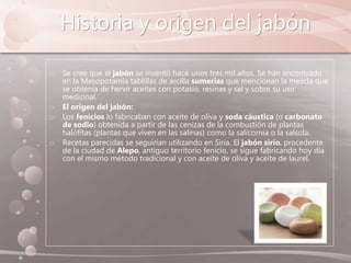 Historia y origen del jabón
o Se cree que el jabón se inventó hace unos tres mil años. Se han encontrado
en la Mesopotamia tablillas de arcilla sumerias que mencionan la mezcla que
se obtenía de hervir aceites con potasio, resinas y sal y sobre su uso
medicinal.
o El origen del jabón:
o Los fenicios lo fabricaban con aceite de oliva y soda cáustica (o carbonato
de sodio) obtenida a partir de las cenizas de la combustión de plantas
halófitas (plantas que viven en las salinas) como la salicornia o la salsola.
o Recetas parecidas se seguirían utilizando en Siria. El jabón sirio, procedente
de la ciudad de Alepo, antiguo territorio fenicio, se sigue fabricando hoy día
con el mismo método tradicional y con aceite de oliva y aceite de laurel.
 