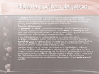 Historia y origen del jabón
• Los egipcios se frotaban con la mezcla obtenida del natrón (un carbonato de
sodio mineral extraído de los lagos salados después de la evaporación del agua), tierra
de batán (una arcilla poco elástica que tiene la propiedad de absorber las materias
grasas) y altramuces remojados en agua de lluvia machacados.
• Origen del jabón europeo:
• Los germanos y los celtas utilizaban grasa de cabra y cenizas de abedul para fabricar
sus jabones. El jabón era, según el historiador romano Plinio, un invento galo. Los
galos fabricaban sus jabones con cenizas de haya y sebo o grasa de jabalí y lo usaban
según Plinio para teñirse sus largas melenas de rubio o pelirrojo.
• El olor de la grasa rancia les resultaba bárbaro a los romanos, que como
los griegos y etruscos se lavaban frotándose por el cuerpo una mezcla de aceites
aromáticos y arena o ceniza que luego eliminaban con un estrigilo. En el siglo III a.C. se
fabricaba en Arabia un jabón mediante la cocción de una mezcla hecha con potasa,
álcali proveniente de cenizas, aceite de sésamo y limón.
• Hay quien asegura que los cruzados introdujeron en el siglo XI el jabón en Europa
Central desde Alepo. Los fenicios tuvieron tratos comerciales con Europa antes de los
tiempos romanos, así que seguramente este tipo de jabón habría llegado mucho antes a
las ciudades costeras como Nápoles, Marsella, Cartagena o Cádiz. Lo cierto es que en la
Baja Edad Media no se utilizó mucho el jabón, y debido a la falta de higiene se
originaron grandes epidemias que diezmaron a la población, como la peste negra del
siglo XIV.
 