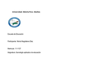 Universidad Abierta Para Adultos
Escuela de Educación
Participante: María Magdalena Díaz
Matricula: 11-1137
Asignatura: tecnología aplicada a la educación
 