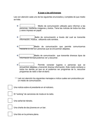 A jugar a las adivinanzas

Lee con atención cada uno de los siguientes enunciados y completa de que medio
se trata.


                          Medio de comunicación utilizado para informar a las
       personas, mediante imágenes y textos. Tiene las noticias de todos los días
       y viene impreso en papel.


                      Medio de comunicación a través del cual se transmite
       información, música, utilizando solo sonidos.


                      Medio de comunicación que permite            comunicarnos
       mediante la voz con personas que se encuentran alejadas.


                       Medio de comunicación que transmite diversos tipos de
       información la cual podemos ver y escuchar.


                          Permite conectar lugares o personas que se
       encuentran alejadas y transmitir diversa información. Este medio contiene a
       todos los demás ya que en el podemos ver programas de tv, escuchar
       programas de radio o leer el diario.


    Leé con atención los siguientes mensajes e indica cuales son producidos por
    un medio de comunicación.


Una noticia sobre el presidente en el noticiero.


El “ranking” de canciones de moda en la radio.


Una señal de tránsito.


Una charla de dos jóvenes en un bar.


Una foto en la primera plana.
 