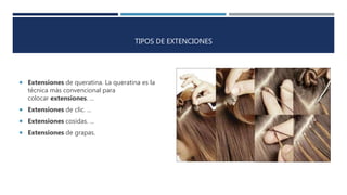 TIPOS DE EXTENCIONES
 Extensiones de queratina. La queratina es la
técnica más convencional para
colocar extensiones. ...
 Extensiones de clic. ...
 Extensiones cosidas. ...
 Extensiones de grapas.
 