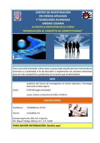 CENTRO DE INVESTIGACIÓN
                            EN CIENCIA APLICADA
                         Y TECNOLOGÍA AVANZADA
                              UNIDAD LEGARIA
                 LE INVITA A PARTICIPAR EN EL CURSO
          “INTRODUCCIÓN AL CONCEPTO DE COMPETITIVIDAD”




Este curso está orientado a llevar paso a pasoa toda aquella persona interesada en
estimular su creatividad a fin de descubrir e implementar las acciones necesarias
para ser más competitivo y productivo en el sector que se desempeña.

                                         SEDE
               Auditorio del Centro de Investigación en Ciencia Aplicada y Tecnología
               Avanzada Unidad Legaria.
Costo:         $ 942.00 (pago anticipado)

               Lunes, martes y miércoles de 9:00 a 13:00 hrs

                                   INSCRIPCIONES

Al teléfono:   57296000 ext. 67731

Correo:        cicata@ipn.mx

Calzada Legaria No. 694, Col. Irrigación,
Del. Miguel Hidalgo, México, D.F., C.P. 11500

PARA MAYOR INFORMACIÓN: Declick aquí
 