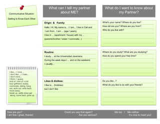 What can I tell my partner                            What do I want to know about
 Communicative Situation:
                                           about ME?                                               my Partner?
Getting to Know Each Other
                                Origin l&o Family:                                       What’s your name? Where do you live?
                                                                                         How old are you? Where are you from?
                                Hello / Hi. My name is... / I am... I live in Cali and
                                                                                         Who do you live with?
                                I am from…I am ... (age / years).
                                I live in ... (apartment / house) with my ...
                                (parents/brother / sister / roommate...)




                                Routine:                                                 Where do you study? What are you studying?
                                I study ... at the Universidad Javeriana.                How do you spend your free time?
                                During the week days I ... and on the weekend
                                I usually...


  I like... / I love ...
  I don’t like .../ I hate...
  I don’t mind...
  I think / I guess
  kind of / sort of / a bit     Likes & dislikes:                                        Do you like...?
  boy/ girlfriend, buddy,
                                I like to... (hobbies)                                   What do you like to do with your friends?
  roommate, dating, hang
  out, work out, write back,    but I don’t like
  move away,
  break up, settle down,get
   along, come back, grow up




How are you?                                             Could you say that again?                   Me too /     Me neither
I am fine / great, thanks!                                           Are you serious?                              It’s nice to meet you!
 