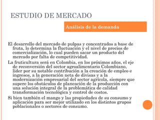 ESTUDIO DE MERCADO
                            Análisis de la demanda


El desarrollo del mercado de pulpas y concentrados a base de
  fruta, lo determina la fluctuación y el nivel de precios de
  comercialización, lo cual pueden sacar un producto del
  mercado por falta de competitividad.
La fruticultura será en Colombia, en los próximos años, el eje
  de reconversión del sector agroalimentario Colombiano,
  líder por su notable contribución a la creación de empleo e
  ingresos, a la generación neta de divisas y a la
  modernización empresarial del sector agrícola, siempre que
  supere los obstáculos de planeación de la producción con
  una solución integral de la problemática de calidad
  transformación tecnológica y control de costos.
Si bien también el mango y las propiedades de su consumo y
  aplicación para ser mejor utilizado en los distintos grupos
  poblacionales o sectores de consumo.
 