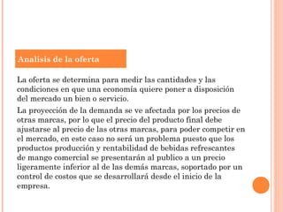 Analisis de la oferta

La oferta se determina para medir las cantidades y las
condiciones en que una economía quiere poner a disposición
del mercado un bien o servicio.
La proyección de la demanda se ve afectada por los precios de
otras marcas, por lo que el precio del producto final debe
ajustarse al precio de las otras marcas, para poder competir en
el mercado, en este caso no será un problema puesto que los
productos producción y rentabilidad de bebidas refrescantes
de mango comercial se presentarán al publico a un precio
ligeramente inferior al de las demás marcas, soportado por un
control de costos que se desarrollará desde el inicio de la
empresa.
 