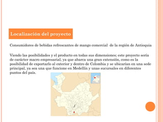 Localización del proyecto

Consumidores de bebidas refrescantes de mango comercial de la región de Antioquia

Viendo las posibilidades y el producto en todas sus dimensiones; este proyecto sería
de carácter macro empresarial, ya que abarca una gran extensión, como es la
posibilidad de exportarlo al exterior y dentro de Colombia y se ubicarían en una sede
principal, ya sea una que funcione en Medellín y unas sucursales en diferentes
puntos del país.
 