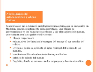 Necesidades de
adecuaciones y obras
físicas

Se cuenta con las siguientes instalaciones; una oficina que se encuentra en
Medellín, con fines netamente administrativos, una Planta de
procesamiento en los municipios aledaños y las plantaciones de mango,
que cuentan con las siguientes divisiones:
    Planta empacadora
    cedazo, área destinada al descargue del mango al ser sacados del
      cultivo.
    Drenajes, donde se deposita el agua residual del lavado de los
      mangos.
    las cámaras frías de almacenamiento y cubículos
    salones de pelado del mango
    Depósito, donde se encuentran los empaques y demás utensilios.

 
 