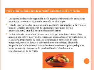 Tres dimensiones del desarrollo sostenible el proyecto

   Las oportunidades de expansión de la región antioqueña de uno de sus
    productos base en su economía, como lo es el mango.
   Brinda oportunidades de empleo a la población vulnerable, y la ventaja
    para el usuario al encontrar de un mango, (que pasa por un
    procesamiento) una deliciosa bebida refrescante.
   Es importante mencionar que éste estudio permite tener una visión
    aproximada sobre las grandes empresas procesadores y exportadores en
    el sector agropecuario de cómo se estructuran proyectos de ésta
    magnitud, como se llevan a cabo mediante un correcto diseño de
    proyecto, teniendo en cuenta muchos factores como el principal que es
    tener en cuenta, los costos de producción de Colombia en la
    transformación de la fruta.
 