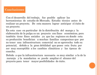 Conclusiones

Con el desarrollo del trabajo, fue posible aplicar las
herramientas de estudio de Mercado, Estudio técnico antes de
realizar un proyecto. De esta manera lograr anticipar el éxito de
un proyecto.
En esta caso en particular de la distribución del mango y la
elaboración de la pulpa es un proyecto con fines económicos, pero
también tiene fines sociales ya que las regiones en donde esta
su producción benefician a muchas familias campesinas que por
no tener una infraestructura comercial no se aprovecha todo su
potencial, debido a la gran debilidad que posee esta fruta por
ser muy susceptible a los cambios climáticos y las épocas de
cosecha.
Debido a que la infraestructura necesaria es muy similar a la de la
naranja y la mandarina se puede ampliar el alcance del
proyecto para tener mayor posibilidades de éxito.
 
