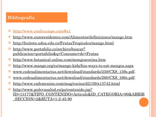 Bibliografía

   http://www.confecampo.com/#a1
   http://www.euroresidentes.com/Alimentos/definiciones/mango.htm
   http://huitoto.udea.edu.co/FrutasTropicales/mango.html
   http://www.portafolio.co/archivo/buscar?
    publicacion=portafolio&q=Consumo+de+Frutas
   http://www.botanical-online.com/mangoscocina.htm
   http://www.mango.org/es/mango-kids/fun-ways-to-eat-mangos.aspx
   www.codexalimentarius.net/download/standards/259/CXS_159s.pdf.
   www.codexalimentarius.net/download/standards/260/CXS_160s.pdf.
   http://www.enfemenino.com/mag/cocina/d2159/x13742.html
   http://www.pulevasalud.es/ps/contenido.jsp?
    ID=13177&TIPO_CONTENIDO=Articulo&ID_CATEGORIA=90&ABRIR
    _SECCION=2&RUTA=1-2-45-90
 
