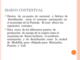 MARCO CONTEXTUAL
 Dentro de un punto de sucursal o fabrica de
   distribución seria el suroeste antioqueño en
  el municipio de la Pintada. El cual ofrece las
  siguientes ventajas:
 Esta cerca de los diferentes puntos de
  producción de mango de la región como el
  municipio de Santa barbará, el occidente
  antioqueño, y de distribución como la ciudad
  de Medellín, paso obligado para Manizales,
  Pereira y Cali
 