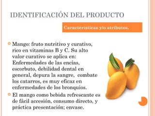 IDENTIFICACIÓN DEL PRODUCTO
                       Características y/o atributos.


 Mango: fruto nutritivo y curativo,
  rico en vitaminas B y C. Su alto
  valor curativo se aplica en:
  Enfermedades de las encías,
  escorbuto, debilidad dental en
  general, depura la sangre,  combate
  los catarros, es muy eficaz en
  enfermedades de los bronquios.
 El mango como bebida refrescante es
  de fácil accesión, consumo directo, y
  práctica presentación; envase.
 