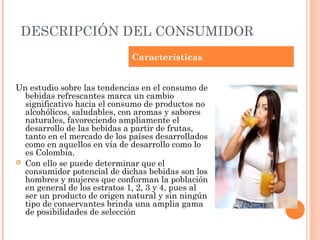 DESCRIPCIÓN DEL CONSUMIDOR
                             Características


Un estudio sobre las tendencias en el consumo de
  bebidas refrescantes marca un cambio
  significativo hacia el consumo de productos no
  alcohólicos, saludables, con aromas y sabores
  naturales, favoreciendo ampliamente el
  desarrollo de las bebidas a partir de frutas,
  tanto en el mercado de los países desarrollados
  como en aquellos en vía de desarrollo como lo
  es Colombia.
 Con ello se puede determinar que el
  consumidor potencial de dichas bebidas son los
  hombres y mujeres que conforman la población
  en general de los estratos 1, 2, 3 y 4, pues al
  ser un producto de origen natural y sin ningún
  tipo de conservantes brinda una amplia gama
  de posibilidades de selección
 