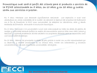 En 5 años: Mantener una demanda significantica realizando una expansión a nivel local
ubicándonos en varias localidades de la ciudad. Se realizara la apertura del programa de Enfermería
con el fin de formalizar la ECCI como Universidad. Se adaptara los laboratorios, salar y demás
ambientes de formación de acuerdo a la evolución tecnológica .
En 10 años: Posicionar a la universidad a nivel local interviniendo en todas las aéreas de gestión de
imagen y publicidad haciendo énfasis en medios de comunicación masivos tales como radio, prensa y
televisión y logrando acreditación de alta calidad a los programas faltantes para ser reconocidos como
una Universidad de prestigio.
En 20 años : Abarcar las principales ciudades de país gracias a contar con un alto reconocimiento por
su desarrollo y calidad consagrados en los últimos años. Contar con intercambios y convenios
universitarios con las mas importantes universidades extranjeras .
Pronostique cual será el perfil del cliente para el producto o servicio de
la PYME seleccionada en 5 años, en 10 años y en 20 años y cuales
serán sus servicios a prestar.
 
