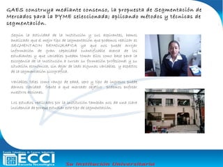 Según la actividad de la Institución y sus aspirantes, hemos
analizado que el mejor tipo de segmentación que podemos realizar es
SEGMENTACIN DEMOGRAFICA ya que nos puede arrojar
información de gran capacidad cuantificable acerca de los
estudiantes y que variables pueden tomar ellos como base para la
escogencia de la Institución a cursar su formación profesional y su
situación económica, sin dejar de lado algunas variables y aspectos
de la segmentación sicografica.
Variables tales como rango de edad, sexo y tipo de ingresos puede
darnos claridad frente a que mercado objetivo podemos enfocar
nuestros acciones.
Los estudios realizados por la institución también nos da una clara
incidencia de porque estudiar este tipo de segmentación.
GAES construya mediante consenso, la propuesta de Segmentación de
Mercados para la PYME seleccionada; aplicando métodos y técnicas de
segmentación.
 