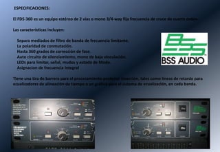 ESPECIFICACIONES:

El FDS-360 es un equipo estéreo de 2 vías o mono 3/4-way fija frecuencia de cruce de cuarto orden.

Las características incluyen:

  Separa mediados de filtro de banda de frecuencia limitante.
  La polaridad de conmutación.
  Hasta 360 grados de corrección de fase.
  Auto circuito de silenciamiento, mono de baja vinculación.
  LEDs para limitar, señal, mudos y estado de Modo.
  Asignacion de frecuencia Integral

Tiene una tira de barrera para el procesamiento posterior inserción, tales como líneas de retardo para
ecualizadores de alineación de tiempo o un gráfico para el sistema de ecualización, en cada banda.
 