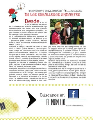 Campamento de la amistad                               por Martín Catalán

                     De los Caballeros Andantes”
                     Desde                 el día 27
                       al 30 de Octubre se realizó
esta linda experiencia la cual esperamos que siga
latente durante toda nuestra vida. Fue Picarquín
el escenario de esta enriquecedora vivencia, un
precioso sitio el cual durante muchos años ha sido
ocupado para esta actividad formativa.
En el campamento se encontraban alrededor de
90 alumnos de octavo básico, 18 asesores y los
3 profesores jefes: Alfonso Coronado, Marcelo
Navarro y Alex Bustamante, además del capellán
Héctor Guarda sj.
Llegamos al colegio y bajamos con nuestras cosas       pró panes amasados. Este campamento fue uno
hacia la cancha que se encuentra frente al gim-        de los pocos en los que ha llovido, pero a partir de
nasio y luego nos fuimos al auditorio en donde se      este fenómeno de la lluvia se concretó el verda-
realizó una ceremonia de “bendición”, la cual fue      dero objetivo del campamento, ya que la amistad
dirigida por el padre Juan Díaz sj.. Aquí nos mos-     se demostró cuando algunos no tenían ropa seca
traron algunos símbolos del campamento como lo         y otros compañeros de generación les prestaron
fueron un baúl, un mapa y las banderas de cada         algunas prendas secas.
grupo perteneciente a los tres octavos básicos.        El tercer día lo vivimos con normalidad haciendo
El primer día llegamos al almuerzo y tuvimos una       una actividad que no pudimos hacer por la lluvia
grata sorpresa al ver unos ricos completos prepa-      pero la motivación y energía de cada uno de los
rados por nuestros profesores jefes.                   estudiantes continuaba.
El segundo día marcará historia ya que ese día llo-    El sábado fue un día de recoger nuestras cosas e
vió torrencialmente, por lo que tuvimos que des-       irnos, pero algunos tenían muchas ganas de que-
alojar el sitio e ir a un “refugio”. En este refugio   darse aún más tiempo en el campamento, aunque
pusimos nuestros sacos y nos metimos ya que no         ya nos encontrábamos en el bus y estábamos
sabíamos si se harían las actividades o si, por la     a pocas horas de reencontrarnos con nuestras
lluvia, se supendía todo. Una vez metidos en los
                                                       familias.
sacos nos dieron una sopa y además el staff com-




                                          Búscanos en
                                                   EL MURMULLO                 más de 500 miembros...
 