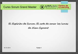 Curso Scrum Grand Master 
El Espíritu de Scrum. El arte de amar los lunes 
de Alan Cyment 
27/10/2014 Equipo 1 
 