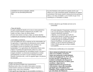 cantidades de reservas naturales, además
cuenta con una densidad poblacional
baja.
- Tipos de familia
La gran cantidad de familia en la zona es mono paternal es
decir un núcleo familiar compuesto por un padre o una
madre con hijos o hijas sin núcleo propio.
Existen otras núcleo con hijos o hijas: un núcleo familiar
compuesto por una pareja con hijos o hijas sin núcleo propio.
- Actividades económicas
Las actividades que mas se realizan son las relacionadas con
la agricultura: La agricultura de subsistencia ocurre cuando
los agricultores cultivan alimentos para satisfacer sus
necesidades y las de sus familias en las pequeñas
propiedades.1 Los agricultores de subsistencia tienen como
objetivo la producción agrícola para sobrevivir y para
satisfacer principalmente las necesidades locales, con poco o
ningún excedente. Las decisiones de plantación se toman
principalmente con miras a lo que la familia necesitará
durante el próximo año, y solo en segundo lugar a los precios
de mercado.
- Rasgos socioculturales
Tienen una forma de hablar muy características.
Realizan noche velas a los santos, hora santas y novenas.
Tienen fuertes creencias en elementos mágico-religiosos:
brujas, bacas, entre otros elementos.
Todo aquello que tenga lugar en una sociedad e involucre a
los seres humanos como parte de un grupo social y que
influya en su vida comunitaria puede considerarse un aspecto
sociocultural. Del mismo modo la interacción de las personas
entre si, con otras sociedades y con el medio en que viven
contribuyen a ir formando su cultura.
- Centros educativos que brindan servicios en la
comunidad
El centro educativo Vocacional Aventura es
uno con más personas trabajando, por lo que
ayuda al desarrollo económico.
Además, es un internado que recibe los
adolescente durante la semana, lo que aporta
a una educacion de calidad. Además fue
creado para que los estudiantes puedan
hacerse bachilleres, sin tener que ir a zonas
lejanas, ya que la mayoría de familias, no
tiene el dinero para que sus hijos estudien
en el pueblo.
- Instituciones establecidas en la comunidad –
Ahora mismo la institución que más
visita es la UTEPDA y la foresta.
Somos una institución creada mediante
el Decreto Presidencial No. 10-17, del 19
de enero del 2017, integrada por la
Unidad Coordinadora de Proyecto de
Desarrollo Agroforestal (UCPDA), para
coordinar y supervisar la
implementación de los proyectos de
reforestación y desarrollo sostenibles
aprobados por el Presidente de la
República. Dicha unidad está integrada
por el/la titular del Ministerio
 