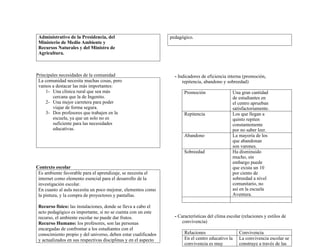 Administrativo de la Presidencia, del
Ministerio de Medio Ambiente y
Recursos Naturales y del Ministro de
Agricultura.
Principales necesidades de la comunidad
La comunidad necesita muchas cosas, pero
vamos a destacar las más importantes:
1- Una clínica rural que sea más
cercana que la de Ingenito.
2- Una mejor carretera para poder
viajar de forma segura.
3- Dos profesores que trabajen en la
escuela, ya que un solo no es
suficiente para las necesidades
educativas.
Contexto escolar
Es ambiente favorable para el aprendizaje, se necesita el
internet como elemento esencial para el desarrollo de la
investigación escolar.
En cuanto al aula necesita un poco mejorar, elementos como
la pintura, y la compra de proyectores y pantallas.
Recurso físico: las instalaciones, donde se lleva a cabo el
acto pedagógico es importante, si no se cuenta con un este
recurso, el ambiente escolar no puede dar frutos.
Recurso Humano: los profesores, son las personas
encargadas de confrontar a los estudiantes con el
conocimiento propio y del universo, deben estar cualificados
y actualizados en sus respectivas disciplinas y en el aspecto
pedagógico.
- Indicadores de eficiencia interna (promoción,
repitencia, abandono y sobreedad)
Promoción Una gran cantidad
de estudiantes en
el centro aprueban
satisfactoriamente.
Repitencia Los que llegan a
quinto repiten
constantemente
por no saber leer.
Abandono La mayoría de los
que abandonan
son varones.
Sobreedad Ha disminuido
mucho, sin
embargo puede
que exista un 10
por ciento de
sobreedad a nivel
comunitario, no
así en la escuela
Aventura.
- Características del clima escolar (relaciones y estilos de
convivencia)
Relaciones Convivencia
En el centro educativo la
convivencia es muy
La convivencia escolar se
construye a través de las
 