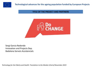 Technological advances for the ageing population funded by European Projects
Sergi Garcia Redondo
Innovation and Projects Dep.
Badalona Serveis Assistencials
Technology for the Elderly and Health: Translation to the Market-22nd of November 2019
TITLE OF THE PROJECT AND PARTNERS
 