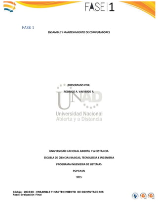 Código: 103380 - ENSAMBLE Y MANTENIMIENTO DE COMPUTADORES
Fase: Evaluación Final
FASE 1
ENSAMBLE Y MANTENIMIENTO DE COMPUTADORES
PRESENTADO POR:
RODRIGO A. VALVERDE R.
UNIVERSIDAD NACIONAL ABIERTA Y A DISTANCIA
ESCUELA DE CIENCIAS BASICAS, TECNOLOGIA E INGENIERIA
PROGRAMA INGENIERIA DE SISTEMAS
POPAYAN
2015
 