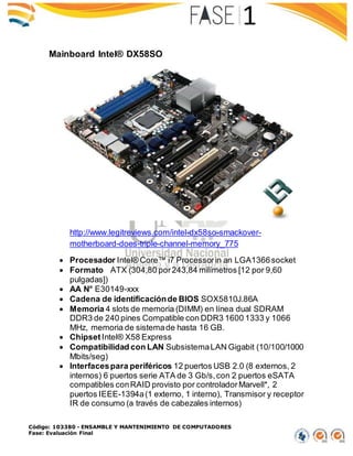 Código: 103380 - ENSAMBLE Y MANTENIMIENTO DE COMPUTADORES
Fase: Evaluación Final
Mainboard Intel® DX58SO
http://www.legitreviews.com/intel-dx58so-smackover-
motherboard-does-triple-channel-memory_775
 Procesador Intel® Core™ i7 Processorin an LGA1366socket
 Formato ATX (304,80 por243,84 milímetros [12 por 9,60
pulgadas])
 AA N° E30149-xxx
 Cadena de identificaciónde BIOS SOX5810J.86A
 Memoria 4 slots de memoria (DIMM) en línea dual SDRAM
DDR3 de 240 pines Compatible con DDR3 1600 1333 y 1066
MHz, memoria de sistemade hasta 16 GB.
 ChipsetIntel® X58 Express
 Compatibilidad con LAN SubsistemaLAN Gigabit (10/100/1000
Mbits/seg)
 Interfacespara periféricos 12 puertos USB 2.0 (8 externos, 2
internos) 6 puertos serie ATA de 3 Gb/s,con 2 puertos eSATA
compatibles conRAID provisto por controladorMarvell*, 2
puertos IEEE-1394a(1 externo, 1 interno), Transmisor y receptor
IR de consumo (a través de cabezales internos)
 
