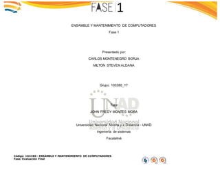 Código: 103380 - ENSAMBLE Y MANTENIMIENTO DE COMPUTADORES
Fase: Evaluación Final
ENSAMBLE Y MANTENIMIENTO DE COMPUTADORES
Fase 1
Presentado por:
CARLOS MONTENEGRO BORJA
MILTON STEVEN ALDANA
Grupo: 103380_17
Tutor
JOHN FREDY MONTES MORA
Universidad Nacional Abierta y a Distancia - UNAD
Ingeniería de sistemas
Facatativá
 