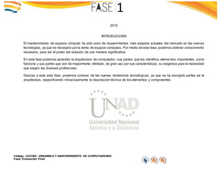 Código: 103380 - ENSAMBLE Y MANTENIMIENTO DE COMPUTADORES
Fase: Evaluación Final
2015
INTRODUCCION
El mantenimiento de equipos cómputo ha sido unos de requerimientos más exigidos actuales del mercado en las nuevas
tecnologías, ya que es necesario por la venta de equipos cómputos. Por medio de esta fase, podemos obtener conocimiento
necesario, para así el poder dar solución de una manera significativa.
En esta fase podemos aprender la arquitectura de computador, sus partes, que los identifica, elementos importantes, como
funciona y sus partes que son de mayormente ofertado, de gran uso por sus características, su exigencia para la necesidad
que exigen las diversas profesiones.
Gracias a esta esta fase, podemos conocer de las nuevas tendencias tecnológicas, ya que se ha escogido partes de la
arquitectura, especificando minuciosamente la descripción técnica de los elementos y componentes.
 