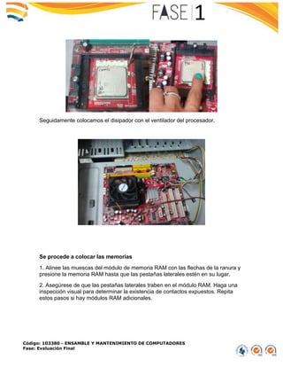 Código: 103380 - ENSAMBLE Y MANTENIMIENTO DE COMPUTADORES
Fase: Evaluación Final
Seguidamente colocamos el disipador con el ventilador del procesador.
Se procede a colocar las memorias
1. Alinee las muescas del módulo de memoria RAM con las flechas de la ranura y
presione la memoria RAM hasta que las pestañas laterales estén en su lugar.
2. Asegúrese de que las pestañas laterales traben en el módulo RAM. Haga una
inspección visual para determinar la existencia de contactos expuestos. Repita
estos pasos si hay módulos RAM adicionales.
 