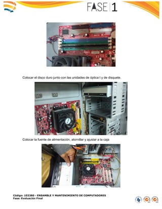 Código: 103380 - ENSAMBLE Y MANTENIMIENTO DE COMPUTADORES
Fase: Evaluación Final
Colocar el disco duro junto con las unidades de óptica t y de disquete.
Colocar la fuente de alimentación, atornillar y ajustar a la caja
 