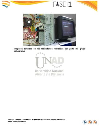 Código: 103380 - ENSAMBLE Y MANTENIMIENTO DE COMPUTADORES
Fase: Evaluación Final
Imágenes tomadas en los laboratorios realizados por parte del grupo
colaborativo
 