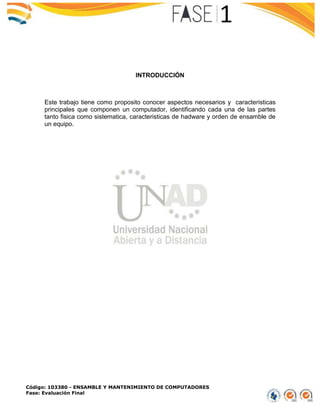 Código: 103380 - ENSAMBLE Y MANTENIMIENTO DE COMPUTADORES
Fase: Evaluación Final
INTRODUCCIÓN
Este trabajo tiene como proposito conocer aspectos necesarios y caracteristicas
principales que componen un computador, identificando cada una de las partes
tanto fisica como sistematica, caracteristicas de hadware y orden de ensamble de
un equipo.
 