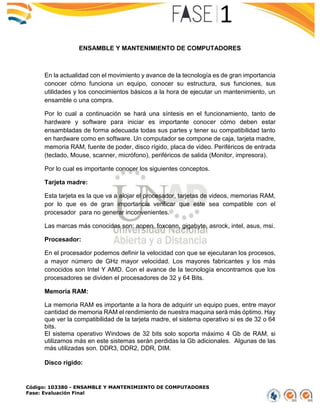 Código: 103380 - ENSAMBLE Y MANTENIMIENTO DE COMPUTADORES
Fase: Evaluación Final
ENSAMBLE Y MANTENIMIENTO DE COMPUTADORES
En la actualidad con el movimiento y avance de la tecnología es de gran importancia
conocer cómo funciona un equipo, conocer su estructura, sus funciones, sus
utilidades y los conocimientos básicos a la hora de ejecutar un mantenimiento, un
ensamble o una compra.
Por lo cual a continuación se hará una síntesis en el funcionamiento, tanto de
hardware y software para iniciar es importante conocer cómo deben estar
ensambladas de forma adecuada todas sus partes y tener su compatibilidad tanto
en hardware como en software. Un computador se compone de caja, tarjeta madre,
memoria RAM, fuente de poder, disco rígido, placa de video. Periféricos de entrada
(teclado, Mouse, scanner, micrófono), periféricos de salida (Monitor, impresora).
Por lo cual es importante conocer los siguientes conceptos.
Tarjeta madre:
Esta tarjeta es la que va a alojar el procesador, tarjetas de videos, memorias RAM,
por lo que es de gran importancia verificar que este sea compatible con el
procesador para no generar inconvenientes.
Las marcas más conocidas son: aopen, foxconn, gigabyte, asrock, intel, asus, msi.
Procesador:
En el procesador podemos definir la velocidad con que se ejecutaran los procesos,
a mayor número de GHz mayor velocidad. Los mayores fabricantes y los más
conocidos son Intel Y AMD. Con el avance de la tecnología encontramos que los
procesadores se dividen el procesadores de 32 y 64 Bits.
Memoria RAM:
La memoria RAM es importante a la hora de adquirir un equipo pues, entre mayor
cantidad de memoria RAM el rendimiento de nuestra maquina será más óptimo. Hay
que ver la compatibilidad de la tarjeta madre, el sistema operativo si es de 32 o 64
bits.
El sistema operativo Windows de 32 bits solo soporta máximo 4 Gb de RAM, si
utilizamos más en este sistemas serán perdidas la Gb adicionales. Algunas de las
más utilizadas son. DDR3, DDR2, DDR, DIM.
Disco rígido:
 