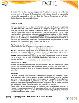 Código: 103380 - ENSAMBLE Y MANTENIMIENTO DE COMPUTADORES
Fase: Evaluación Final
El disco rígido o disco duro, principalmente lo utilizamos como una unidad de
almacenamiento de datos. En la actualidad existen discos de distinta capacidad y
marcas. La capacidad se mide en Gigabyte. Algunos fabricantes son: Western
Digital, Seagate, Samsung, LG, Hitachi.
Placa de video:
Para una buena elección se debe tener en cuenta que actualmente la mayoría de
las motherboards del mercado disponen de una placa integrada que puede ser
más que suficiente para aquellos que desean armar una PC con requerimientos
básicos. Si lo que necesita es una computadora que permita realizar otros procesos
más complejos como juegos, entonces se debe utilizar una placa de video acorde.
Lo mínimo que debe tener una placa es 512 Mb de memoria, si es más mejor, ya
que si bien es cierto que la memoria no aumenta la velocidad de la computadora, lo
cierto es que actúa como memoria RAM independiente, mejorando los procesos
visuales. Las marcas más conocidas son NVDIA o ATI.
Periféricos de entrada:
Son el medio en el cual el usuario se comunica con la maquina.
Teclado: es necesario utilizar un teclado que deberá tener entrada tipo ps/2, usb
que es el más conocido hoy en día para que encaje en el puerto de la tarjeta madre.
Mouse: Es un dispositivo apuntador el cual tiene como función facilitar el manejo
de un entorno gráfico. Para ensamblar un equipo necesitamos un mouse con
entrada ps/2, usb.
Periféricos de salida:
Son los que reciben la información procesada por la CPU y la transforman, de tal
manera que esta información la pueda ver el usuario. En este caso para que el PC
funcione correctamente debe tener instalado el monitor y la impresora de manera
correcta.
Software:
La parte que no se puede ver es el Software que comprende a la parte lógica del pc
y corresponde a los programas que cumplen con la función de tomar nuestras
entradas y hacer las tareas correspondientes, para que un pc funcione debe tener
instalado un sistema operativo ya sea Windows, Mac, Linux que comprenda nuestra
entradas, luego de esto ya se puede instalar los programas que se deseen para que
estos sean ejecutados como ejemplo el más conocido es el office.
Estos deben ser compatibles pues no cualquier programa funciona bien con el
hardware, ya que estos depende de las características que este tenga y con las que
trabaje el programa. Una no compatibilidad entre estos dos puede producir errores
y una mala ejecución en el sistema.
 