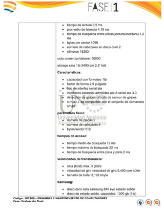 Código: 103380 - ENSAMBLE Y MANTENIMIENTO DE COMPUTADORES
Fase: Evaluación Final
 tiempo de lectura 8,5 ms
 promedio de latencia 4,16 ms
 tiempo de busqueda entre pistas(lectura/escritura) 1,2
ms
 bytes por sector 4096
 número de cabezales en disco duro 2
 cilindros 16383
ciclo comenzar/detener 50000
storage sata 1tb 5400rpm 2.5' hdd
Características:
 capacidad con formateo 1tb
 factor de forma 2.5 pulgada
 tipo de interfaz serial ata
 interfaces estándar admitidas ata-8 serial ata 3.0
 detección de golpes circuito de sensor de golpes
 s.m.a.r.t. es compatible con el conjunto de comandos
smart
parámetros físico:
 número de placas 2
 número de cabezales 4
 bytes/sector 512
tiempos de acceso:
 tiempo medio de búsqueda 12 ms
 tiempo máximo de búsqueda 22 ms
 tiempo de búsqueda entre pista y pista 2 ms
velocidades de transferencia:
 sata (host) máx. 3 gbit/s
 velocidad de giro velocidad de giro 5,400 rpm búfer
 tamaño de búfer 8,192 kbyte
Samsung:
 disco duro sata samsung 840 evo estado solido
 disco de estado sólido, capacidad: 1000 gb (1tb)
 