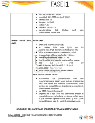 Código: 103380 - ENSAMBLE Y MANTENIMIENTO DE COMPUTADORES
Fase: Evaluación Final
 tipo: 240-pines ddr3 sdram
 velocidad: ddr3 1600mhz (pc3 12800)
 latencia: cas 10
 tiempos: 10-10-10
 voltaje: 1.5v
 disipador de calor: si
 características: 8gb (1x8gb) ddr3 para
procesadores amd e intel
Master borad (intel,
AMD)
board MSI:
 a78m-e45 fm2+/fm2 micro atx
 atx socket fm2+ sata 6gb/s usb 3.0
soporta max. 64gb de memoria hasta 2133 mhz
 soporta procesadores amd sockets fm2+/fm2
 procesadores athlon y apu hasta 4 núcleos
 incluye audio realtek® alc887 7.1 hd
 dual graphics, apu con otra tarjeta gráfica radeon
 pcie 3.0 y pcie 2.0
sata iii 6gb/seg soporta raid 0, 1, 10, jbod
 usb 3.0/2.0
 espectacular para gamers y overclockers
intel core i3, core i5, core i7
 actualmente los procesadores intel que
recomendamos se basan sobre todo en el socket lga
1150, que veréis más referidos como haswell, y que
también es compatible con la próxima generación de
procesadores broadwell.
 lga 1150 (haswell, broadwell)
 chipsets de la lga 1150. los fabricantes añaden el
chipset al nombre de la placa, por lo que es fácil saber
lo que soportan a primera vista. sata 3 y usb 3.0 son
compatibles con sata 2 y usb 2.0 respectivamente.
SELECCIÓN DEL HARDWARE APROPIADO PARA UN COMPUTADOR.
 
