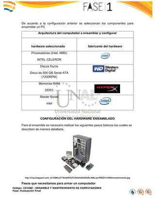 Código: 103380 - ENSAMBLE Y MANTENIMIENTO DE COMPUTADORES
Fase: Evaluación Final
De acuerdo a la configuración anterior se seleccionan los componentes para
ensamblar un PC
Arquitectura del computador a ensamblar y configurar
hardware seleccionado fabricante del hardware
Procesadores (Intel, AMD)
INTEL CELERON
Discos Duros
Disco de 500 GB Serial ATA
(7200RPM)
Memorias RAM
DDR3
Master Borad
Intel
CONFIGURACIÓN DEL HARDWARE ENSAMBLADO
Para el ensamble es necesario realizar los siguientes pasos básicos los cuales se
describen de manera detallada.
http://3.bp.blogspot.com/_ttr7lQNiryY/TAmjVEFj3TI/AAAAAAAAAAc/A6kLzp1RGQY/s1600/mantenimiento.jpg
Pasos que necesitamos para armar un computador
 