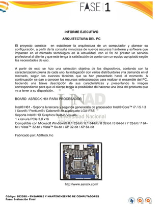 Código: 103380 - ENSAMBLE Y MANTENIMIENTO DE COMPUTADORES
Fase: Evaluación Final
INFORME EJECUTIVO
ARQUITECTURA DEL PC
El proyecto consiste en establecer la arquitectura de un computador y planear su
configuración, a partir de la consulta minuciosa de nuevos recursos hardware y software que
impactan en el mercado tecnológico en la actualidad, con el fin de prestar un servicio
profesional al cliente y que este tenga la satisfacción de contar con un equipo apropiado según
las necesidades de uso.
A partir de esto se hizo una selección objetiva de los dispositivos, contando con la
caracterización previa de cada uno, la indagación con varios distribuidores y la demanda en el
mercado, según los avances técnicos que se han presentado hasta el momento. A
continuación se dan a conocer los recursos seleccionados para realizar el ensamble del PC,
haciendo una breve descripción de sus características y presentando la imagen
correspondiente para que el cliente tenga la posibilidad de hacerse una idea del producto que
va a tener a su disposición.
BOARD ASROCK H61 PARA PROCESADOR
Intel® H61 - Soporta la tercera y segunda generación de procesador Intel® Core™ i7 / i5 / i3
/ Xeon® / Pentium® / Celeron® en el paquete LGA1155.
Soporta Intel® HD Graphics Built-in Visuals
1 x ranura PCIe 3.0 x16
Compatible con Microsoft Windows® 8.1 32-bit / 8.1 64-bit / 8 32-bit / 8 64-bit / 7 32-bit / 7 64-
bit / Vista™ 32-bit / Vista™ 64-bit / XP 32-bit / XP 64-bit
Fabricado por: ASRock.Inc
http://www.asrock.com/
 