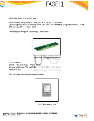 Código: 103380 - ENSAMBLE Y MANTENIMIENTO DE COMPUTADORES
Fase: Evaluación Final
MEMORIA RAM DDR3 1600 MHz
4 GB Formato 240-pin (PC3-12800) DE BUS DE 1200 KIGSTON
Detailed Specifications: Standard 256M X 64 Non-ECC 1600MHz 240-pin Unbuffered DIMM
(DDR3, 1.5V, CL11, FBGA, Gold
Fabricado por: Kingston Technology Corporation
http://www.pccomponentes.com/
DISCO DURO
Series 1TB 3.5" 7.2k SATA Gb/s 32MB
Número de Modelo DT01ACA100
Serial ATA-600
Fabricado por: Toshiba Leading Innovation
http://www.vwmin.org/
 