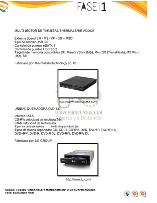 Código: 103380 - ENSAMBLE Y MANTENIMIENTO DE COMPUTADORES
Fase: Evaluación Final
MULTI LECTOR DE TARJETAS THERMALTAKE AC0031
Extreme Speed 3.0 - MS - CF - SD – MSD
Tipo de interfaz USB 3.0
Cantidad de puertos eSATA 1
Cantidad de puertos USB 3.0 2
Tarjetas de memoria compatibles CF, Memory Stick (MS), MicroSD (TransFlash), MS Micro
(M2), SD
Fabricado por: thermaltake technology co. ltd
http://www.thermaltake.com/
UNIDAD QUEMADORA DVD LG
Interfaz SATA
CD-RW velocidad de escritura 24x
CD-R velocidad de lectura 48x
Tipo de unidad óptica DVD Super Multi DL
Tipos de discos soportados CD, CD-R, CD-RW, DVD, DVD+R, DVD+R DL,
DVD+RW, DVD-R, DVD-R DL, DVD-RW, DVD-RW DL
Fabricado por: LG GROUP
http://www.lg.com/
 